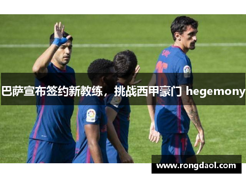 巴萨宣布签约新教练，挑战西甲豪门 hegemony